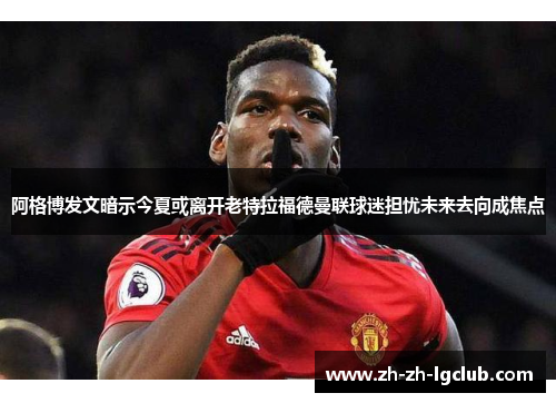 阿格博发文暗示今夏或离开老特拉福德曼联球迷担忧未来去向成焦点 阿格博发文暗示今夏或离开老特拉福德曼联球迷担忧未来去向成焦点